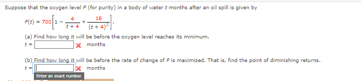 Suppose that the oxygen level P (for purity) in a body of water t months after an oil spill is given by
4
16
P(t)
= 700
(t + 4)?
t + 4
(a) Find how long it will be before the oxygen level reaches its minimum.
t =
X months
(b), Eind.haw.long.it,will be before the rate of change of Pis maximized. That is, find the point of diminishing returns.
months
Enter an exact number.
