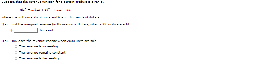 Suppose that the revenue function for a certain product is given by
R(x) = 11(2x + 1)-1 + 22x - 11
where x is in thousands of units and R is in thousands of dollars.
(a) Find the marginal revenue (in thousands of dollars) when 2000 units are sold.
thousand
(b) How does the revenue change when 2000 units are sold?
O The revenue is increasing.
The revenue remains constant.
O The revenue is decreasing.
