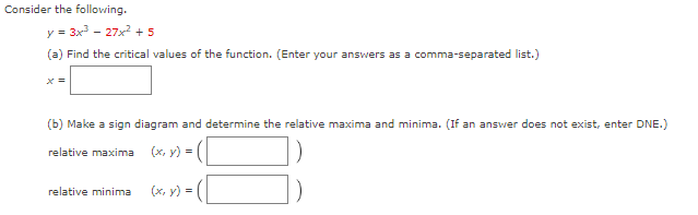 Consider the following.
y = 3x³ - 27x² + 5
(a) Find the critical values of the function. (Enter your answers as a comma-separated list.)
x =
(b) Make a sign diagram and determine the relative maxima and minima. (If an answer does not exist, enter DNE.)
relative maxima (x, y) =
relative minima (x, y) =