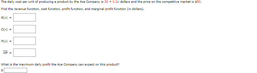 The daily cost per unit of producing a product by the Ace Company is 30 + 0.2x dollars and the price on the competitive market is $50.
Find the revenue function, cost function, profit function, and marginal profit function (in dollars).
R(x) =
C(x) =
P(x)
MP =
What is the maximum daily profit the Ace Company can expect on this product?
