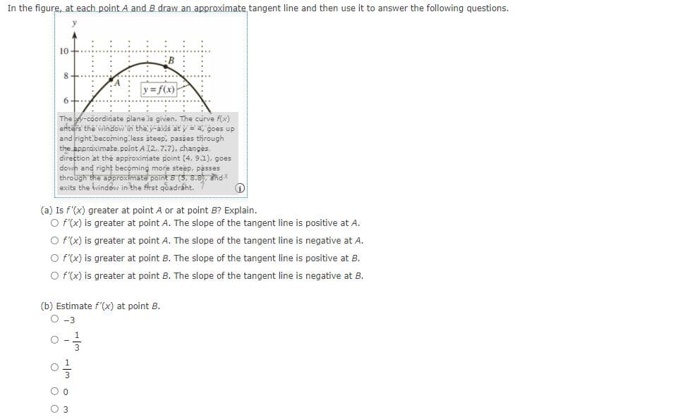 In the figure, at each.point A.and.B draw.an.approximate tangent line and then use it to answer the following questions.
:B
y f(x)
6-
The y-coordinate plane is given. The curve f(x)
enters the window in the y-axis at y = 4, goes up
and right becoming less steep, passes through
the approximate. point A 12.7.7). changes.
direction at thệ approximate point (4, 9.1), goes
down and right becoming more steep, passes
through the approximate point B (5, 8.8), and
exits the Windew in the first quadráht.
(a) Is f'(x) greater at point A or at point B? Explain.
O f(x) is greater at point A. The slope of the tangent line is positive at A.
O f(x) is greater at point A. The slope of the tangent line is negative at A.
O f(x) is greater at point B. The slope of the tangent line is positive at B.
O f'(x) is greater at point B. The slope of the tangent line is negative at B.
(b) Estimate f'(x) at point B.
O -3
