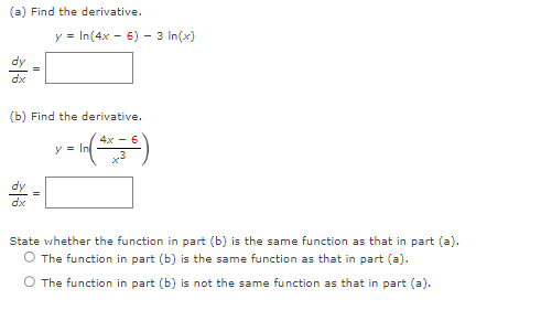 (a) Find the derivative.
y = In(4x -
dy
dx
(b) Find the derivative.
y = ln ( 4x =
dy
dx
6) - 3 In(x)
=
State whether the function in part (b) is the same function as that in part (a).
The function in part (b) is the same function as that in part (a).
The function in part (b) is not the same function as that in part (a).
