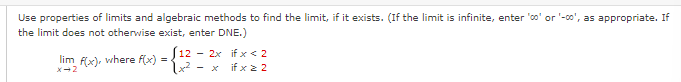 Use properties of limits and algebraic methods to find the limit, if it exists. (If the limit is infinite, enter '00' or '-00', as appropriate. If
the limit does not otherwise exist, enter DNE.)
lim f(x), where f(x) = 12 - 2x if x < 2
2+²
X-2
if x ≥ 2