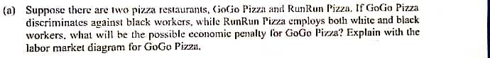 (a) Suppose there are two pizza restaurants, GoGo Pizza and RunRun Pizza. If GoGo Pizza
discriminates against black workers, while RunRun Pizza employs both white and black
workers, what will be the possible economic penalty for GoGo Pizza? Explain with the
labor market diagram for GoGo Pizza.