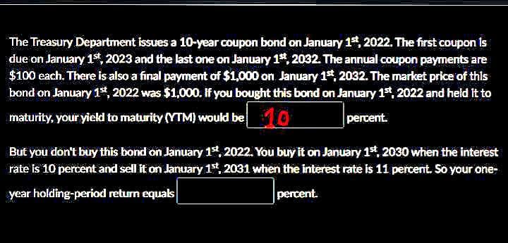 The Treasury Department issues a 10-year coupon bond on January 1st, 2022. The first coupon is
due on January 1st, 2023 and the last one on January 1st, 2032. The annual coupon payments are
$100 each. There is also a final payment of $1,000 on January 1st, 2032. The market price of this
bond on January 1st, 2022 was $1,000. If you bought this bond on January 1st, 2022 and held it to
maturity, your yield to maturity (YTM) would be 10
percent.
But you don't buy this bond on January 1st, 2022. You buy it on January 1st, 2030 when the interest
rate is 10 percent and sell it on January 1st, 2031 when the interest rate is 11 percent. So your one-
year holding-period return equals
percent.