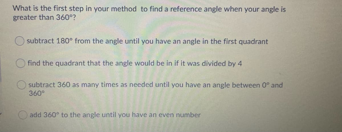 What is the first step in your method to find a reference angle when your angle is
greater than 360°?
subtract 180° from the angle until you have an angle in the first quadrant
find the quadrant that the angle would be in if it was divided by 4
subtract 360 as many times as needed until you have an angle between 0° and
360°
add 360° to the angle until you have an even number
