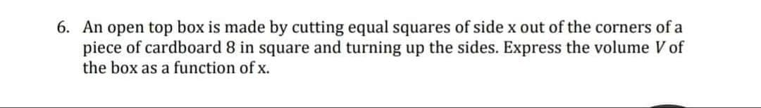 6. An open top box is made by cutting equal squares of side x out of the corners of a
piece of cardboard 8 in square and turning up the sides. Express the volume V of
the box as a function of x.