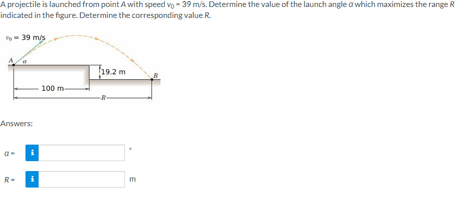 A projectile is launched from point A with speed vo= 39 m/s. Determine the value of the launch angle a which maximizes the range R
indicated in the figure. Determine the corresponding value R.
Vo = 39 m/s
A
Answers:
α =
α
R=
i
MI
100 m-
19.2 m
R-
0
m
B