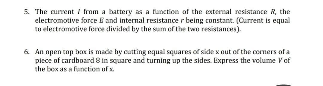 5. The current I from a battery as a function of the external resistance R, the
electromotive force E and internal resistance r being constant. (Current is equal
to electromotive force divided by the sum of the two resistances).
6. An open top box is made by cutting equal squares of side x out of the corners of a
piece of cardboard 8 in square and turning up the sides. Express the volume V of
the box as a function of x.