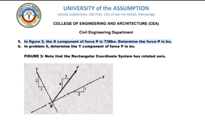 ASSUMPTON
UNIVERSITY of the ASSUMPTION
Unisite Subdivision, Del Pilar, City of San Fernando, Pampanga
COLLEGE OF ENGINEERING AND ARCHITECTURE (CEA)
Civil Engineering Department
5. In figure 3, the X component of force P is 738kn. Determine the force P in kn.
6. In problem 5, determine the Y component of force P in kn.
FIGURE 3: Note that the Rectangular Coordinate System has rotated axis.