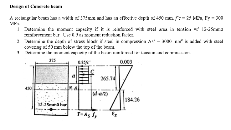 Design of Concrete beam
A rectangular beam has a width of 375mm and has an effective depth of 450 mm. f'c = 25 MPa, Fy = 300
MPa.
1. Determine the moment capacity if it is reinforced with steel area in tension w/ 12-25mmø
reinforcement bar. Use 0.9 as moment reduction factor.
2. Determine the depth of stress block if steel in compression As' = 3000 mm² is added with steel
covering of 50 mm below the top of the beam.
3. Determine the moment capacity of the beam reinforced for tension and compression.
375
0.85fc'
0.003
450
12-25mm0 bar
N.A
265.74
(d-an)
T= As Sy
Es
184.26
