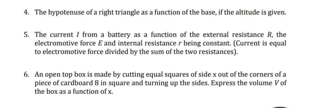 4. The hypotenuse of a right triangle as a function of the base, if the altitude is given.
5. The current I from a battery as a function of the external resistance R, the
electromotive force E and internal resistance r being constant. (Current is equal
to electromotive force divided by the sum of the two resistances).
6. An open top box is made by cutting equal squares of side x out of the corners of a
piece of cardboard 8 in square and turning up the sides. Express the volume V of
the box as a function of x.