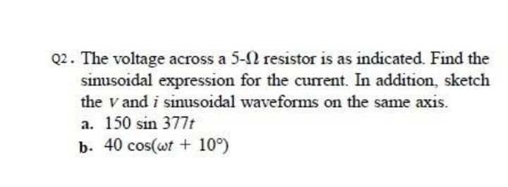 Q2. The voltage across a 5- resistor is as indicated. Find the
sinusoidal expression for the current. In addition, sketch
the v and i sinusoidal waveforms on the same axis.
a. 150 sin 377t
b. 40 cos(wt + 10°)
