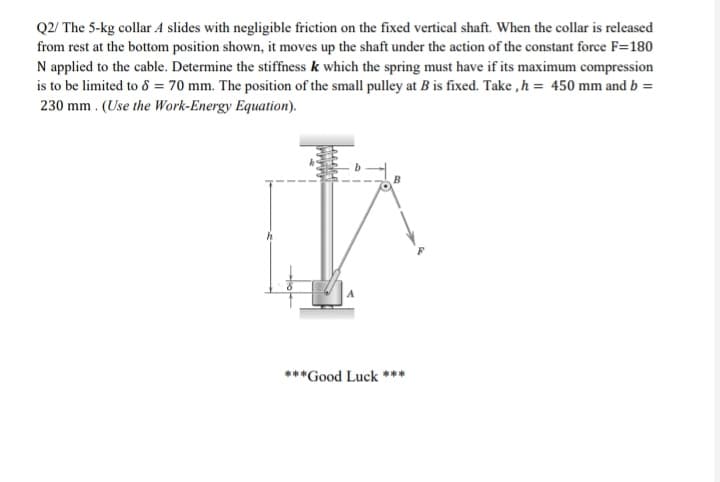 Q2/ The 5-kg collar A slides with negligible friction on the fixed vertical shaft. When the collar is released
from rest at the bottom position shown, it moves up the shaft under the action of the constant force F=180
N applied to the cable. Determine the stiffness k which the spring must have if its maximum compression
is to be limited to 8 = 70 mm. The position of the small pulley at B is fixed. Take ,h = 450 mm and b =
230 mm . (Use the Work-Energy Equation).
***Good Luck ***
