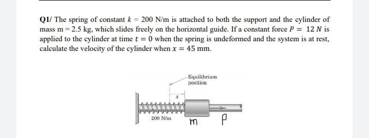 QI/ The spring of constant k = 200 N/m is attached to both the support and the cylinder of
mass m = 2.5 kg, which slides freely on the horizontal guide. If a constant force P = 12 N is
applied to the cylinder at time t = 0 when the spring is undeformed and the system is at rest,
calculate the velocity of the cylinder when x = 45 mm.
Equilibrium
position
200 N/m
