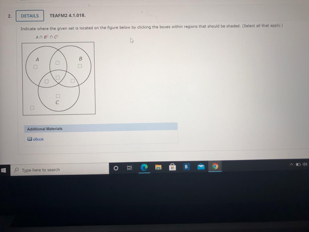 2.
DETAILS
TEAFM2 4.1.018.
Indicate where the given set is located on the figure below by clicking the boxes within regions that should be shaded. (Select all that apply.)
AN BC n C
A
B
Additional Materials
B eBook
B.
P Type here to search

