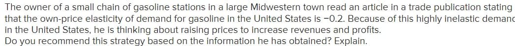 The owner of a small chain of gasoline stations in a large Midwestern town read an article in a trade publication stating
that the own-price elasticity of demand for gasoline in the United States is -0.2. Because of this highly inelastic demanc
in the United States, he is thinking about raising prices to increase revenues and profits.
Do you recommend this strategy based on the information he has obtained? Explain.
