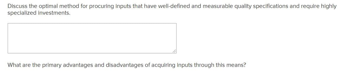 Discuss the optimal method for procuring inputs that have well-defined and measurable quality specifications and require highly
specialized investments.
What are the primary advantages and disadvantages of acquiring inputs through this means?
