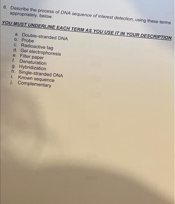 6. Describe the process of DNA sequence of interest detection, using these terms
appropriately, below.
YOU MUST UNDERLINE EACH TERM AS YOU USE IT IN YOUR DESCRIPTION.
a. Double-stranded DNA
b. Probe
c. Radioactive tag
d. Gel electrophoresis
e. Filter paper
f. Denaturation
g. Hybridization
h. Single-stranded DNA
i. Known sequence
j. Complementary
