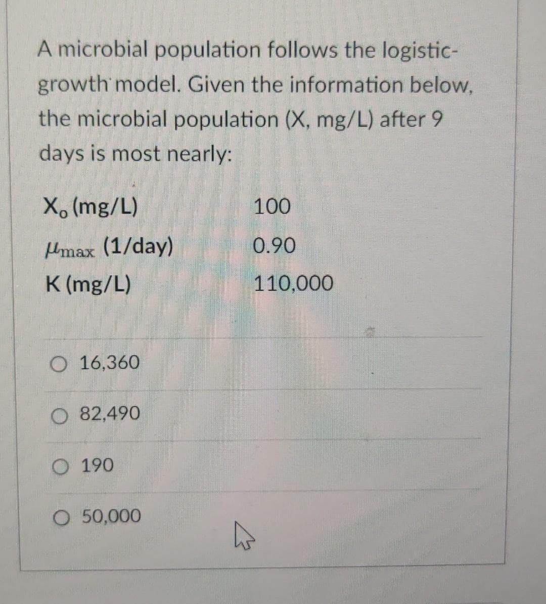 A microbial population follows the logistic-
growth model. Given the information below,
the microbial population (X, mg/L) after 9
days is most nearly:
X (mg/L)
100
Hmax (1/day)
0.90
K (mg/L)
110,000
O 16,360
O 82,490
190
O 50,000
