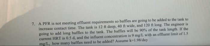7. A PFR is not meeting effluent requirements so baffles are going to be added to the tank to
increase contact time. The tank is 12 ft deep, 40 ft wide, and 120 ft long. The engineer is
going to add long baffles to the tank. The baffles will be 90% of the tank length. If the
current HRT is 0.5 d, and the influent concentration is 9 mg/L with an effluent limit of 1.5
mg/L, how many baffles need to be added? Assume k-1.98/day
