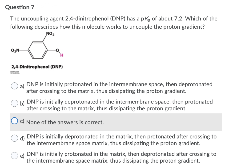 Question 7
The uncoupling agent 2,4-dinitrophenol (DNP) has a pką of about 7.2. Which of the
following describes how this molecule works to uncouple the proton gradient?
NO2
O2N-
2,4-Dinitrophenol (DNP)
DNP is initially protonated in the intermembrane space, then deprotonated
after crossing to the matrix, thus dissipating the proton gradient.
DNP is initially deprotonated in the intermembrane space, then protonated
after crossing to the matrix, thus dissipating the proton gradient.
O c) None of the answers is correct.
DNP is initially deprotonated in the matrix, then protonated after crossing to
the intermembrane space matrix, thus dissipating the proton gradient.
DNP is initially protonated in the matrix, then deprotonated after crossing to
the intermembrane space matrix, thus dissipating the proton gradient.

