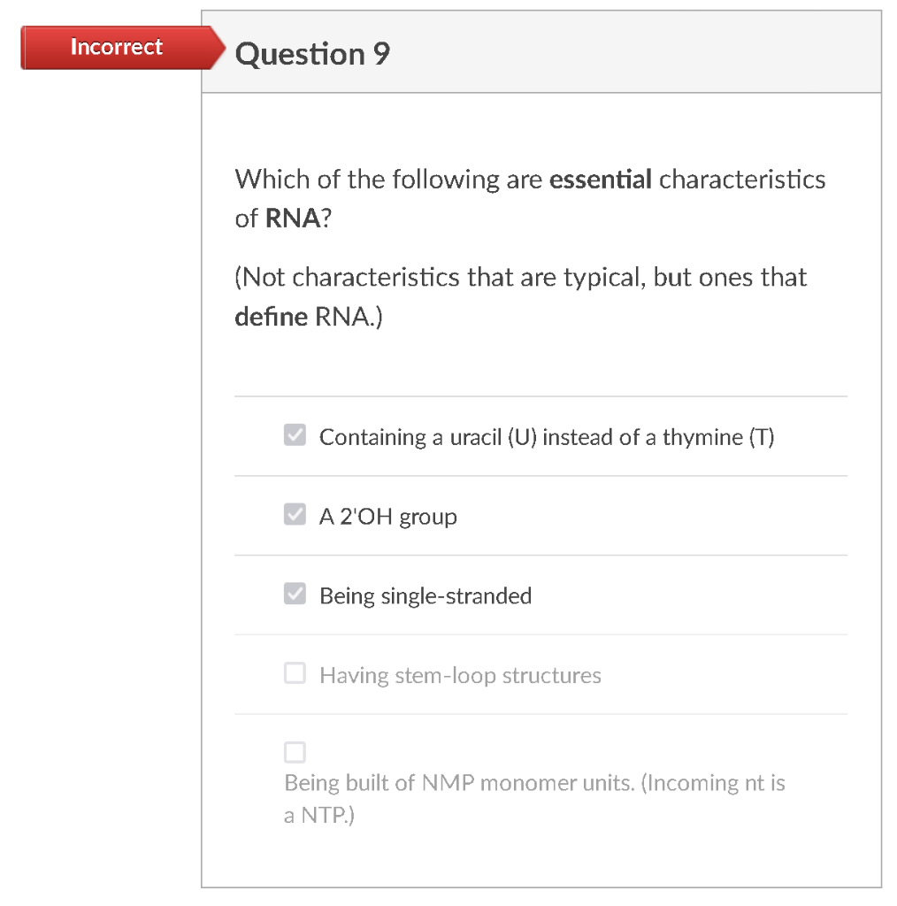 Incorrect
Question 9
Which of the following are essential characteristics
of RNA?
(Not characteristics that are typical, but ones that
define RNA.)
Containing a uracil (U) instead of a thymine (T)
A 2'OH group
Being single-stranded
O Having stem-loop structures
Being built of NMP monomer units. (Incoming nt is
a NTP.)
