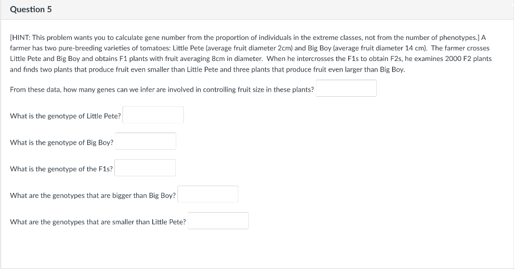 Question 5
[HINT: This problem wants you to calculate gene number from the proportion of individuals in the extreme classes, not from the number of phenotypes.] A
farmer has two pure-breeding varieties of tomatoes: Little Pete (average fruit diameter 2cm) and Big Boy (average fruit diameter 14 cm). The farmer crosses
Little Pete and Big Boy and obtains F1 plants with fruit averaging 8cm in diameter. When he intercrosses the F1s to obtain F2s, he examines 2000 F2 plants
and finds two plants that produce fruit even smaller than Little Pete and three plants that produce fruit even larger than Big Boy.
From these data, how many genes can we infer are involved in controlling fruit size in these plants?
What is the genotype of Little Pete?
What is the genotype of Big Boy?
What is the genotype of the F1s?
What are the genotypes that are bigger than Big Boy?
What are the genotypes that are smaller than Little Pete?
