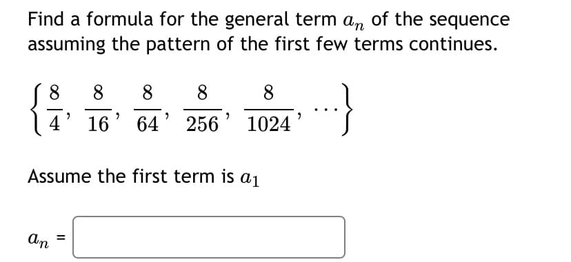 Find a formula for the general term a, of the sequence
assuming the pattern of the first few terms continues.
8
8.
8
8
8
64' 256
1024
Assume the first term is aj
An =
