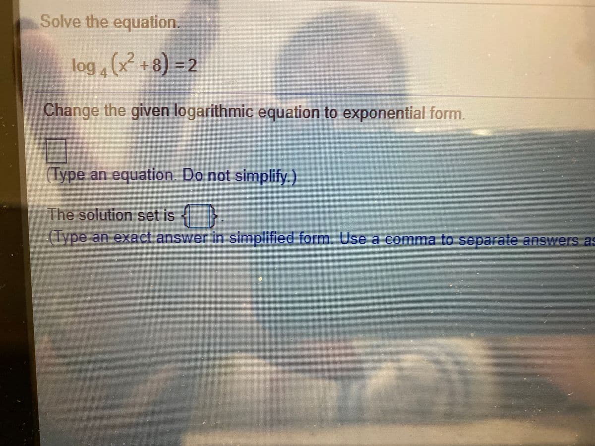 Solve the equation.
log (x +8) = 2
813D2
4
Change the given logarithmic equation to exponential form.
(Type an equation. Do not simplify.)
The solution set is
(Type an exact answer in simplified form. Use a comma to separate answers as
