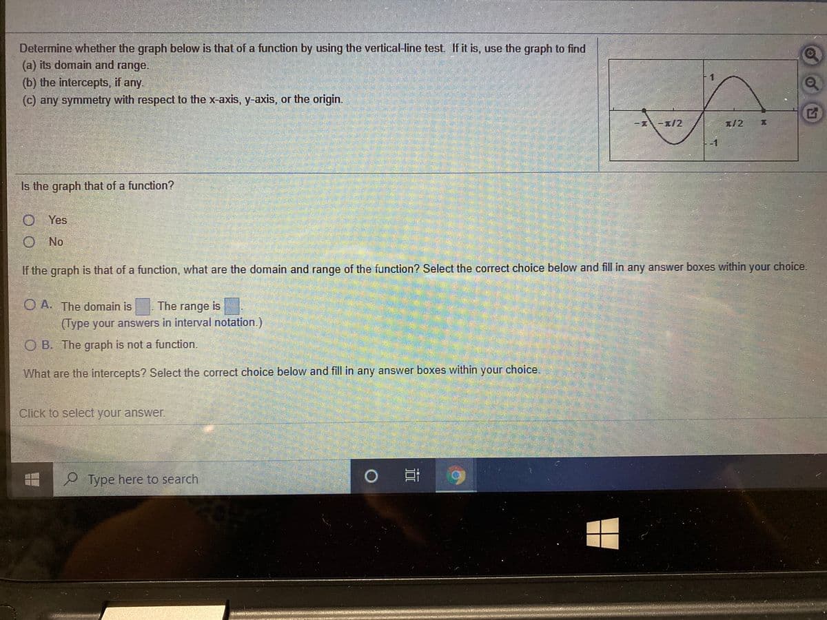 Determine whether the graph below is that of a function by using the vertical-line test If it is, use the graph to find
(a) its domain and range.
(b) the intercepts, if any.
(c) any symmetry with respect to the x-axis, y-axis, or the origin.
-/2
I/2 T
Is the graph that of a function?
O Yes
O No
If the graph is that of a function, what are the domain and range of the function? Select the correct choice below and fill in any answer boxes within your choice.
O A. The domain is
The range is
(Type your answers in interval notation.)
O B. The graph is not a function.
What are the intercepts? Select the correct choice below and fill in any answer boxes within your choice.
Click to select your answer.
9 Type here to search
