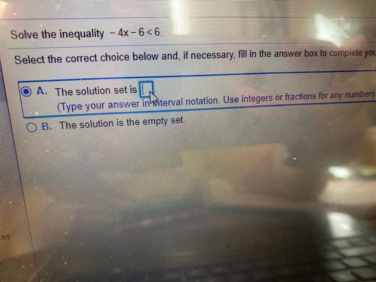 Solve the inequality - 4x-6 < 6.
Select the correct choice below and, if necessary, fill in the answer box to complete yOL
A. The solution set is
(Type your answer inMiterval.notation. Use integers or fractions for any numbers
B. The solution is the empty set
es
