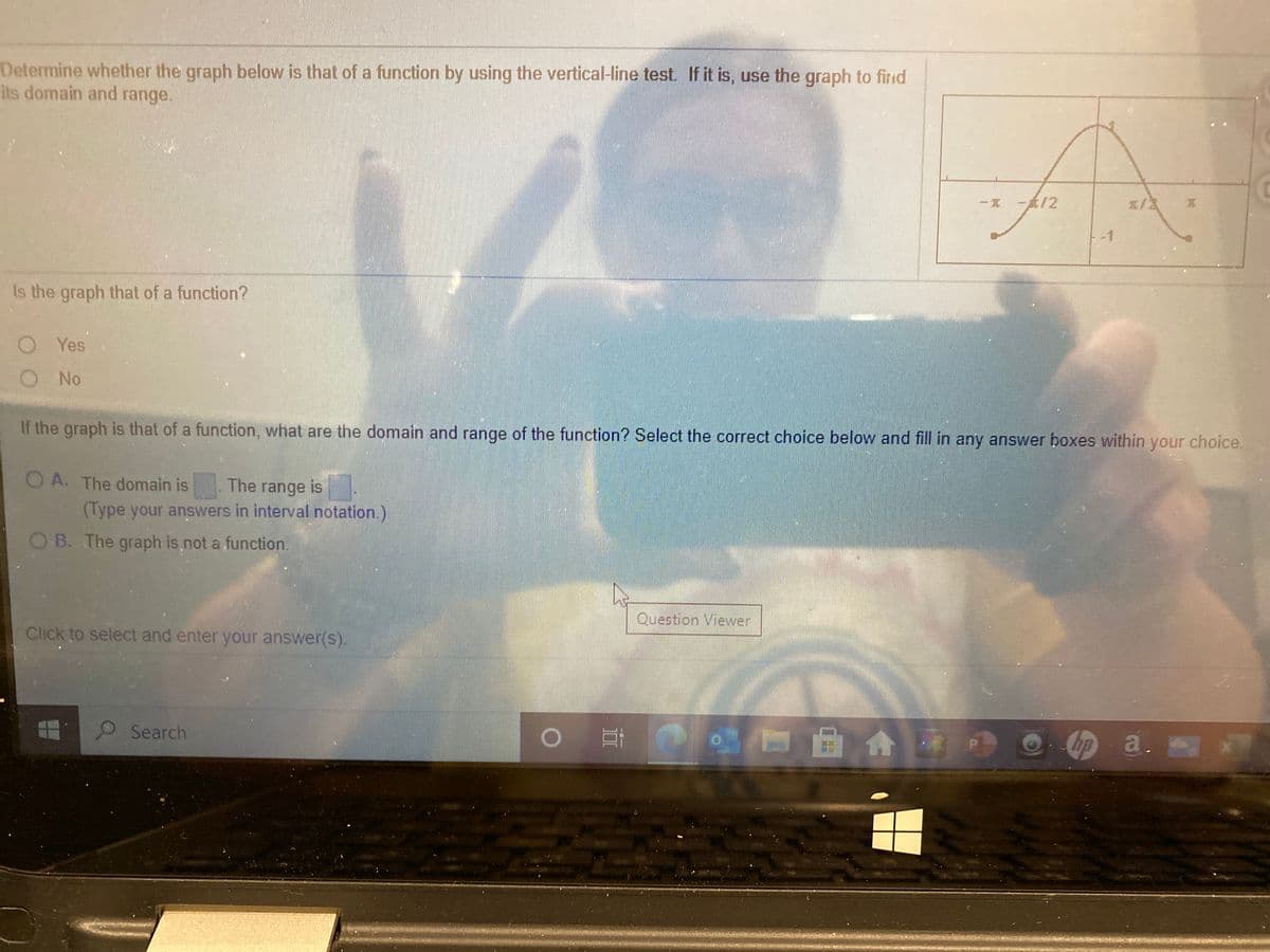 Determine whether the graph below is that of a function by using the vertical-line test If it is, use the graph to firid
its domain and range.
一寬
一武12
エ/2
-1
the graph that of a function?
O Yes
O No
If the graph is that of a function, what are the domain and range of the function? Select the correct choice below and fill in any answer boxes within your choice.
O A. The domain is
The range is
(Type your answers in interval notation.)
O B. The graph is not a function.
Question Vievwer
Click to select and enter your answer(s).
Search
hp a.
