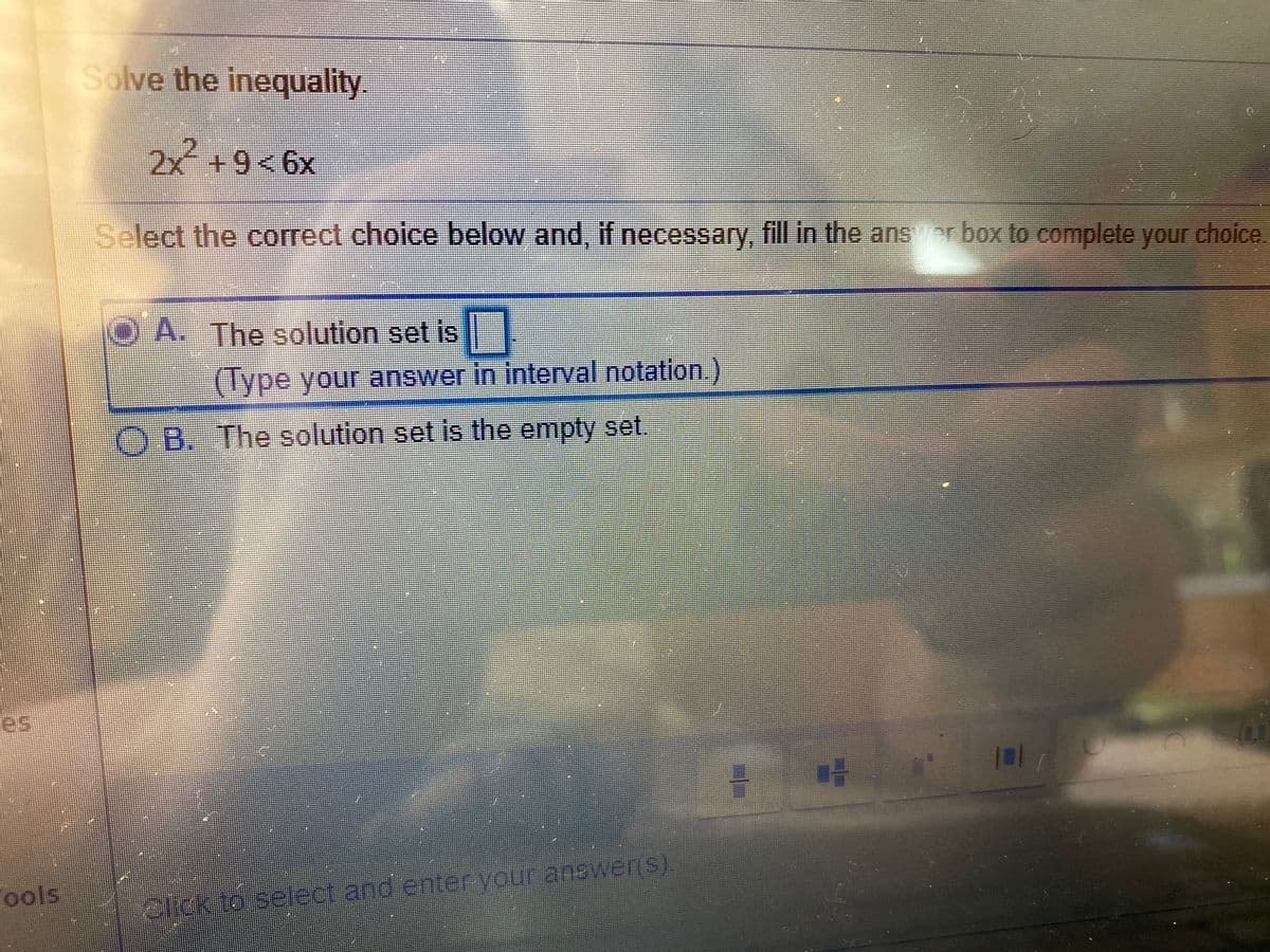 Solve the inequality.
2x +9<6x
Select the correct choice below and, if necessary, fill in the anserbox to complete your choice.
A. The solution set is
(Type your answer in interval notation)
O B. The solution set is the empty set
es
Fools
elick to select and enter your answer(s).

