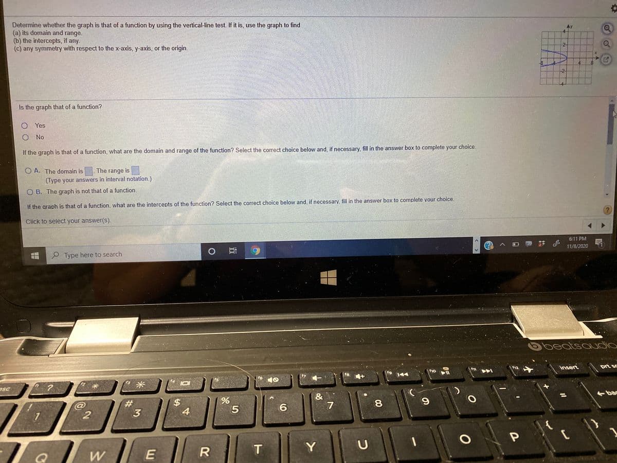 Determine whether the graph is that of a function by using the vertical-line test. If it is, use the graph to find
(a) its domain and range.
(b) the intercepts, if any.
(c) any symmetry with respect to the x-axis, y-axis, or the origin.
AY
2-
-2-
Is the graph that of a function?
O Yes
O No
If the graph is that of a function, what are the domain and range of the function? Select the correct choice below and, if necessary, fill in the answer box to complete your choice.
O A. The domain is
The range is
(Type your answers in interval notation.)
O B. The graph is not that of a function.
If the graph is that of a function, what are the intercepts of the function? Select the correct choice below and, if necessary. fill in the answer box to complete vour choice.
Click to select your answer(s).
6:11 PM
,註。
11/8/2020
Type here to search
beatsoudio
insert
prt sc
12
f10
f9
t8
f7
f6
f5
f3
米
esc
bac
&
7
%3D
%23
8
3
4
Y
96
%24
