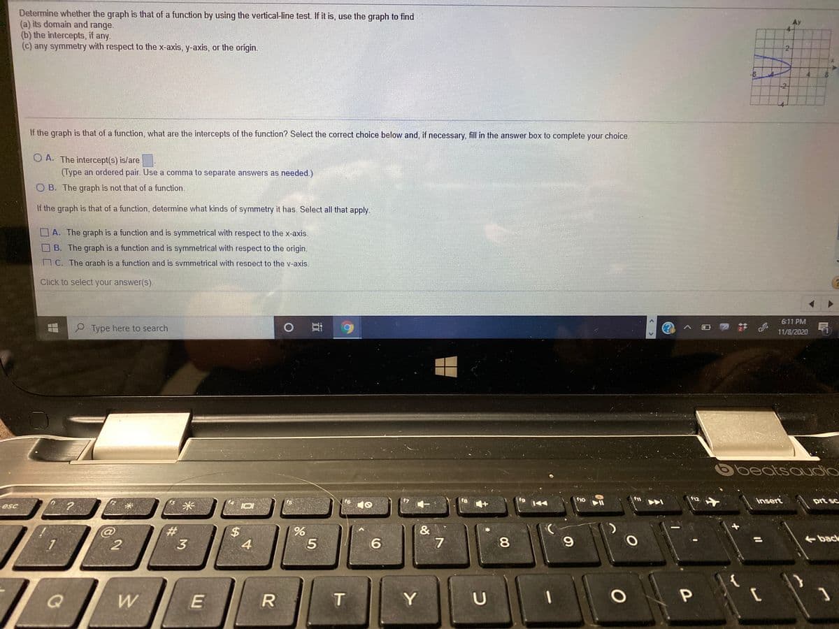 Determine whether the graph is that of a function by using the vertical-line test. If it is, use the graph to find
(a) its domain and range.
(b) the intercepts, if any.
(c) any symmetry with respect to the x-axis, y-axis, or the origin.
Ay
2-
-8
-21
If the graph is that of a function, what are the intercepts of the function? Select the correct choice below and, if necessary, fill in the answer box to complete your choice.
O A. The intercept(s) is/are
(Type an ordered pair. Use a comma to separate answers as needed.)
O B. The graph is not that of a function.
If the graph is that of a function, determine what kinds of symmetry it has Select all that apply.
A. The graph is a function and is symmetrical with respect to the x-axis.
B. The graph is a function and is symmetrical with respect to the origin.
C. The araph is a function and is svmmetrical with respect to the v-axis.
Click to select your answer(s)
6:11 PM
P Type here to search
11/8/2020
beatsauddio
insert
f3
f5
f6
f8
f9
f10
f12
prt sc
esc
&
7
3
4
80
%3D
back
W
T
96
%24
23:
