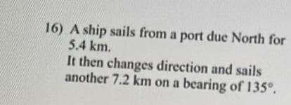 16) A ship sails from a port due North for
5.4 km.
It then changes direction and sails
another 7.2 km on a bearing of 135°.
