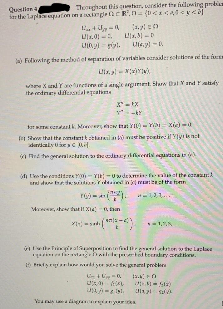 Throughout this question, consider the following probler
Question 4,
for the Laplace equation on a rectangle nC R?, n = {0 < x <a,0 <y < b}
Ux+ Uyy = 0,
U(x,0) = 0,
U(0, y) = g(y),
(x,y) En
U(x,b) = 0
U(a, y) = 0.
%3D
(a) Following the method of separation of variables consider solutions of the form
U(x, y) = X(x)Y(y),
where X and Y are functions of a single argument. Show that X and Y satisfy
the ordinary differential equations
X" = kX
y" = -kY
for some constant k. Moreover, show that Y(0) = Y(b) = X(a) = 0.
(b) Show that the constant k obtained in (a) must be positive if Y (y) is not
identically 0 for y e [0,b).
(c) Find the general solution to the ordinary differential equations in (a).
(d) Use the conditions Y(0) = Y(b) = 0 to determine the value of the constant k
and show that the solutions Y obtained in (c) must be of the form
(nny
Y(y) = sin (),
n = 1,2,3, ...
Moreover, show that if X(a) = 0, then
(ηπ(x- a)
X(x) = sinh
n = 1,2,3,...
(e) Use the Principle of Superposition to find the general solution to the Laplace
equation on the rectangle N with the prescribed boundary conditions.
(f) Briefly explain how would you solve the general problem
Ux+Uyy = 0,
U(x,0) = fi(x),
u(0, y) = g1(y),
(x,y) En
U(x, b) = f2(x)
U(a, y) = 82(y).
You may use a diagram to explain your idea.
