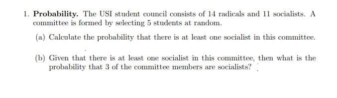 1. Probability. The USI student council consists of 14 radicals and 11 socialists. A
committee is formed by selecting 5 students at random.
(a) Calculate the probability that there is at least one socialist in this committee.
(b) Given that there is at least one socialist in this committee, then what is the
probability that 3 of the committee members are socialists?
