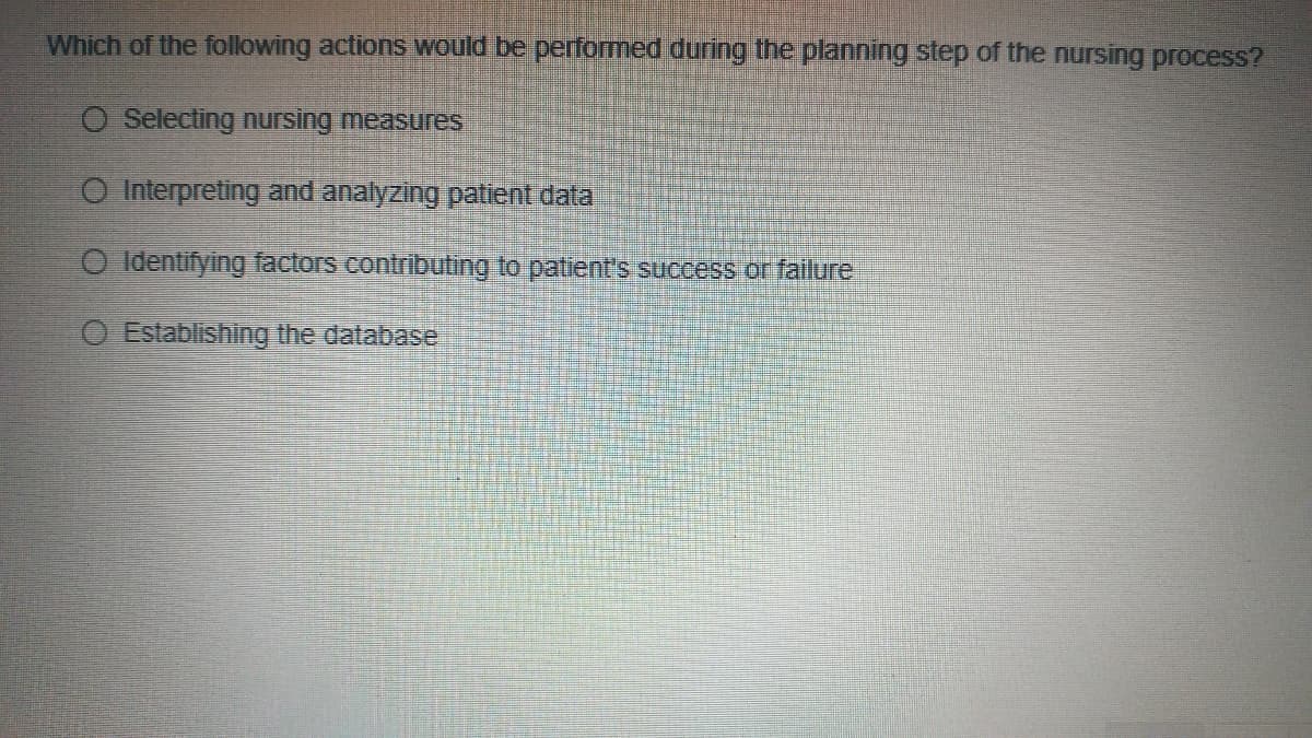 Which of the following actions would be performed during the planning step of the nursing process?
O Selecting nursing measures
O Interpreting and analyzing patient data
O Identifying factors contributing to patient's success or fallure
O Establishing the database
