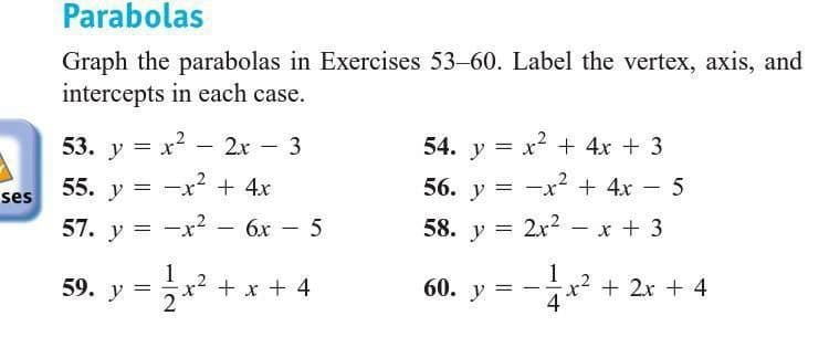 Parabolas
Graph the parabolas in Exercises 53-60. Label the vertex, axis, and
intercepts in each case.
53. y = x2 – 2r - 3
54. y = x2 + 4x + 3
|
55. y =
ses
-x² + 4x
56. y = -x + 4x – 5
57. у 3D —х2
6x
5
58. y = 2x2
x + 3
1
x2 + x + 4
1
x2 + 2x + 4
4
59. У
60. у —
