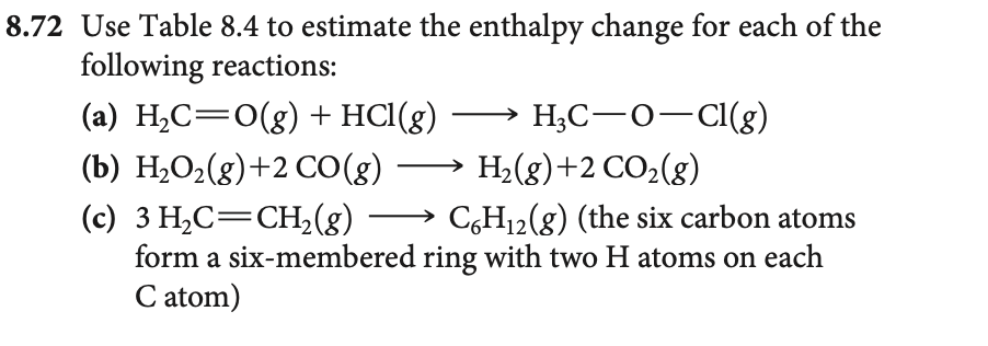 8.72 Use Table 8.4 to estimate the enthalpy change for each of the
following reactions:
H3C-O-Cl(g)
(a) H₂C=O(g) + HCl(g)
(b) H₂O₂(g) +2 CO(g)
(c) 3 H₂C=CH₂(g) →→→ C6H₁2(g) (the six carbon atoms
form a six-membered ring with two H atoms on each
C atom)
H₂(g) +2 CO₂(g)