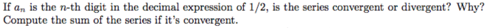 If a, is the n-th digit in the decimal expression of 1/2, is the series convergent or divergent? Why?
Compute the sum of the series if it's convergent.
