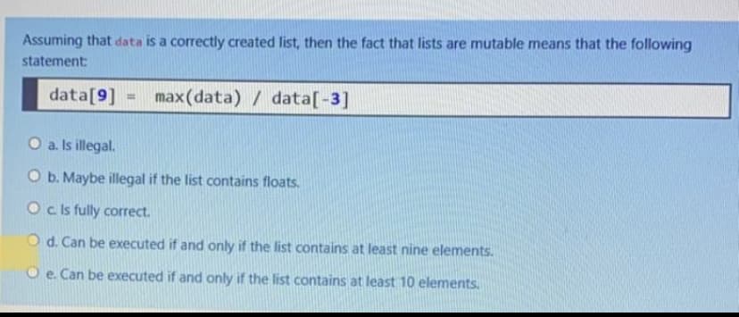 Assuming that data is a correctly created list, then the fact that lists are mutable means that the following
statement:
data[9] =
max(data) / data[-3]
%3!
O a. Is illegal.
O b. Maybe illegal if the list contains floats.
O cls fully correct.
O d. Can be executed if and only if the list contains at least nine elements.
O e. Can be executed if and only if the list contains at least 10 elements.
