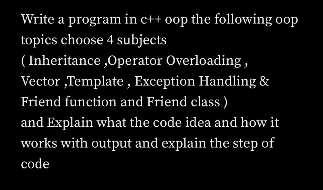 Write a program in c++ oop the following oop
topics choose 4 subjects
( Inheritance ,Operator Overloading ,
Vector „Template , Exception Handling &
Friend function and Friend class )
and Explain what the code idea and how it
works with output and explain the step of
code
