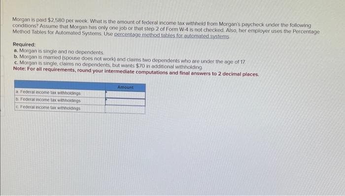 Morgan is paid $2,580 per week. What is the amount of federal income tax withheld from Morgan's paycheck under the following
conditions? Assume that Morgan has only one job or that step 2 of Form W-4 is not checked. Also, her employer uses the Percentage
Method Tables for Automated Systems. Use percentage method tables for automated systems
Required:
a. Morgan is single and no dependents.
b. Morgan is married (spouse does not work) and claims two dependents who are under the age of 17
c. Morgan is single, claims no dependents, but wants $70 in additional withholding
Note: For all requirements, round your intermediate computations and final answers to 2 decimal places.
a Federal income tax withholdings
b. Federal income tax withholdings
c. Federal income tax withholdings
Amount