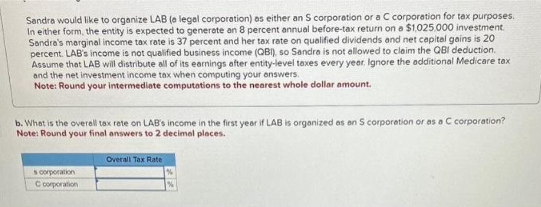 Sandra would like to organize LAB (a legal corporation) as either an S corporation or a C corporation for tax purposes.
In either form, the entity is expected to generate an 8 percent annual before-tax return on a $1,025,000 investment.
Sandra's marginal income tax rate is 37 percent and her tax rate on qualified dividends and net capital gains is 20
percent. LAB's income is not qualified business income (QBI), so Sandra is not allowed to claim the QBI deduction.
Assume that LAB will distribute all of its earnings after entity-level taxes every year. Ignore the additional Medicare tax
and the net investment income tax when computing your answers.
Note: Round your intermediate computations to the nearest whole dollar amount.
b. What is the overall tax rate on LAB's income in the first year if LAB is organized as an S corporation or as a C corporation?
Note: Round your final answers to 2 decimal places.
s corporation
C corporation
Overall Tax Rate