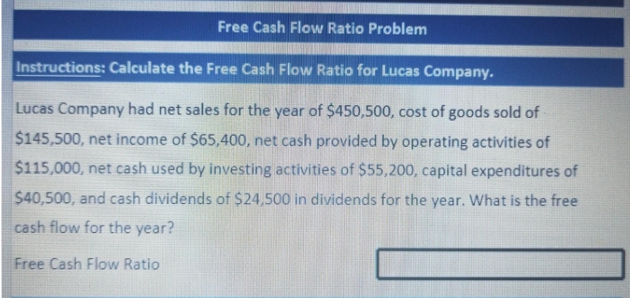 Free Cash Flow Ratio Problem
Instructions: Calculate the Free Cash Flow Ratio for Lucas Company.
Lucas Company had net sales for the year of $450,500, cost of goods sold of
$145,500, net income of $65,400, net cash provided by operating activities of
$115,000, net cash used by investing activities of $55,200, capital expenditures of
$40,500, and cash dividends of $24,500 in dividends for the year. What is the free
cash flow for the year?
Free Cash Flow Ratio