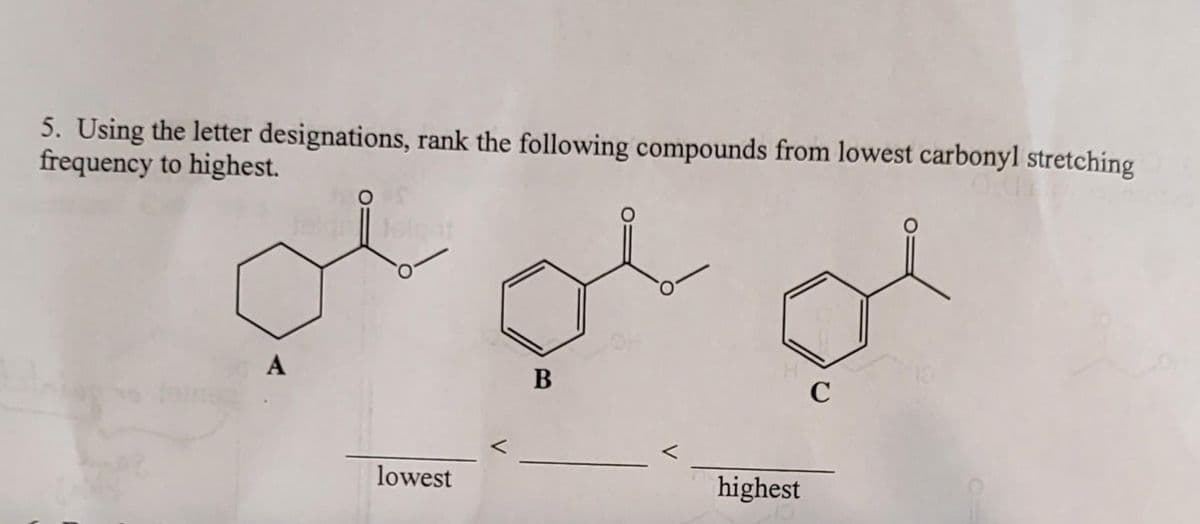 5. Using the letter designations, rank the following compounds from lowest carbonyl stretching
frequency to highest.
A
Jol
lowest
B
d
C
highest