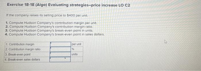 Exercise 18-18 (Algo) Evaluating strategies-price increase LO C2
If the company raises its selling price to $400 per unit.
1. Compute Hudson Company's contribution margin per unit.
2. Compute Hudson Company's contribution margin ratio.
3. Compute Hudson Company's break-even point in units.
4. Compute Hudson Company's break-even point in sales dollars.
1. Contribution margin
2. Contribution margin ratio
3. Break-even point
4. Break-even sales dollars
per unit
%
units
